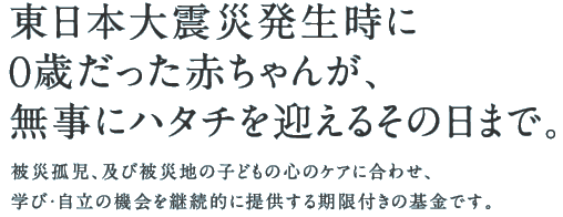 東日本大震災発生時に0歳だった赤ちゃんが、無事にハタチを迎えるその日まで。被災孤児、及び被災地の子どもの心のケアに合わせ、学び・自立の機会を継続的に提供する期限付きの基金です。