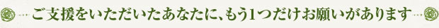 ご支援をいただいたあなたに、もう１つだけお願いがあります