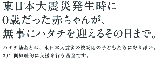 東日本大震災発生時に0歳だった赤ちゃんが、無事にハタチを迎えるその日まで。被災孤児、及び被災地の子どもの心のケアに合わせ、学び・自立の機会を継続的に提供する期限付きの基金です。